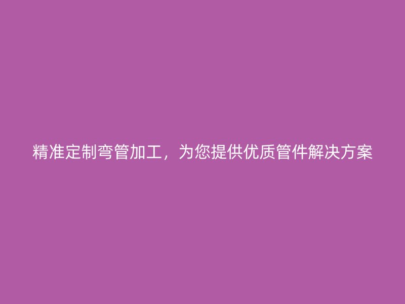 精准定制弯管加工，为您提供优质管件解决方案