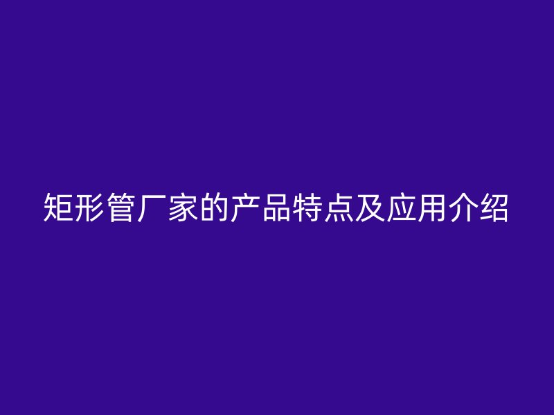 矩形管厂家的产品特点及应用介绍
