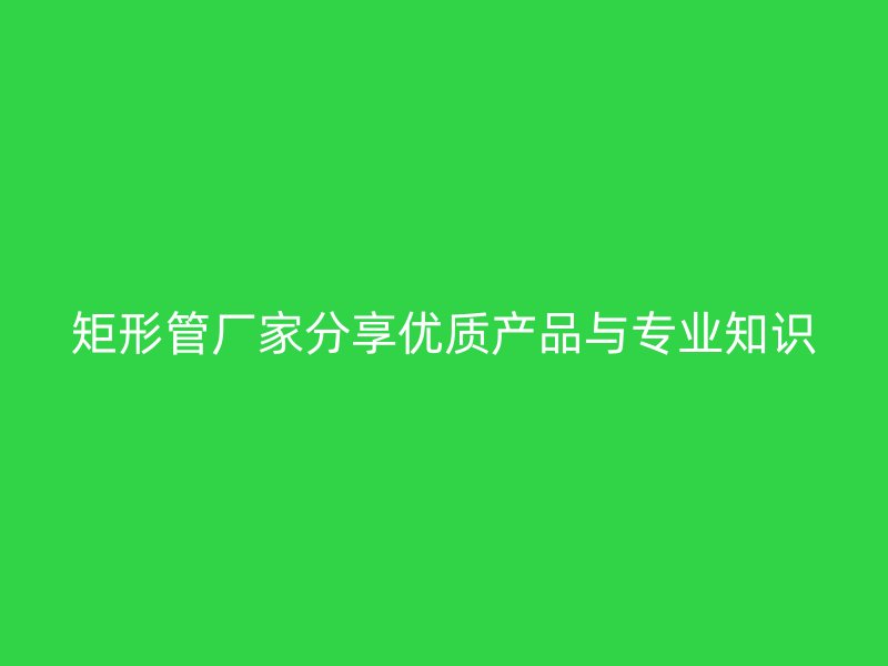 矩形管厂家分享优质产品与专业知识