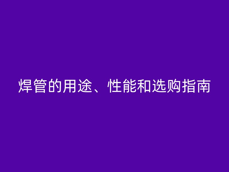 焊管的用途、性能和选购指南