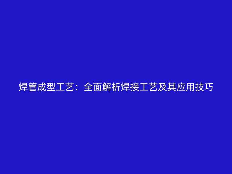 焊管成型工艺：全面解析焊接工艺及其应用技巧