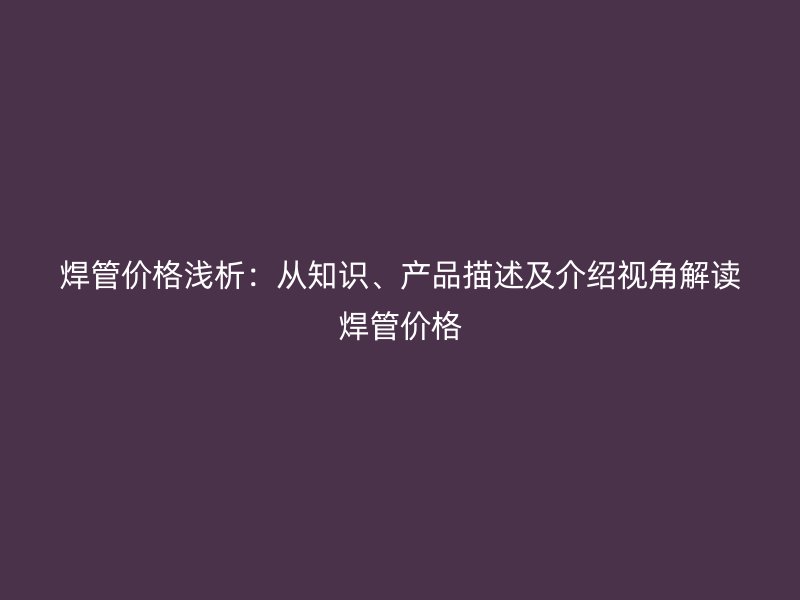 焊管价格浅析：从知识、产品描述及介绍视角解读焊管价格