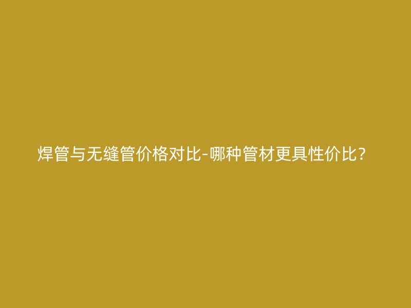 焊管与无缝管价格对比-哪种管材更具性价比？