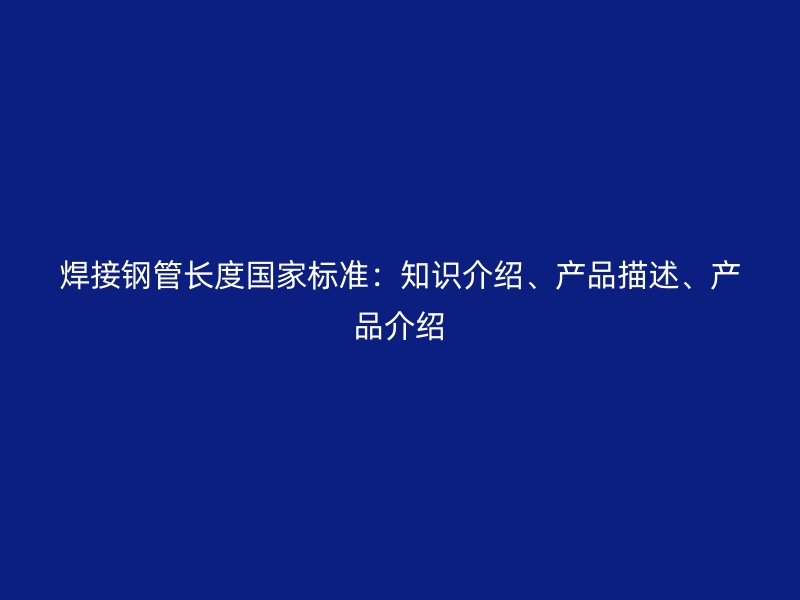 焊接钢管长度国家标准：知识介绍、产品描述、产品介绍