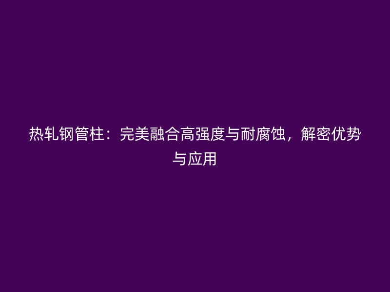 热轧钢管柱：完美融合高强度与耐腐蚀，解密优势与应用