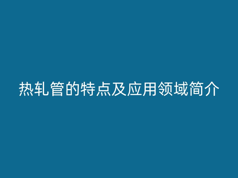 热轧管的特点及应用领域简介