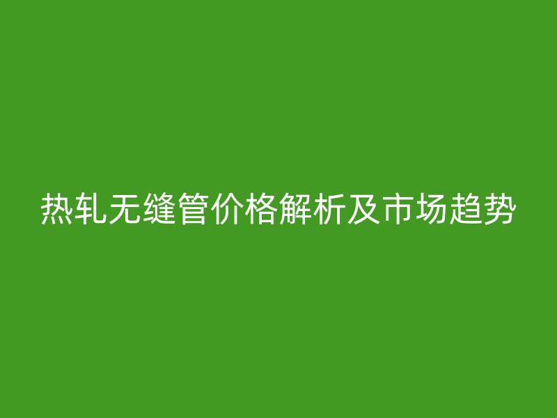 热轧无缝管价格解析及市场趋势