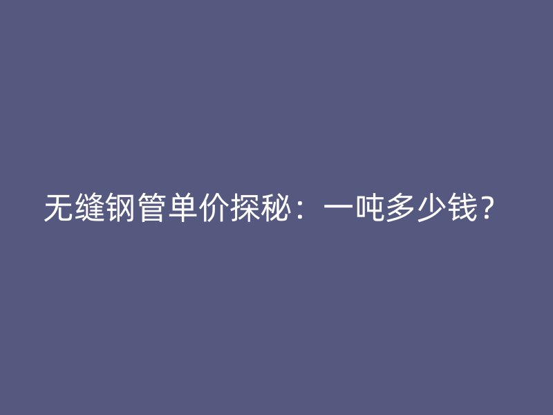 无缝钢管单价探秘：一吨多少钱？