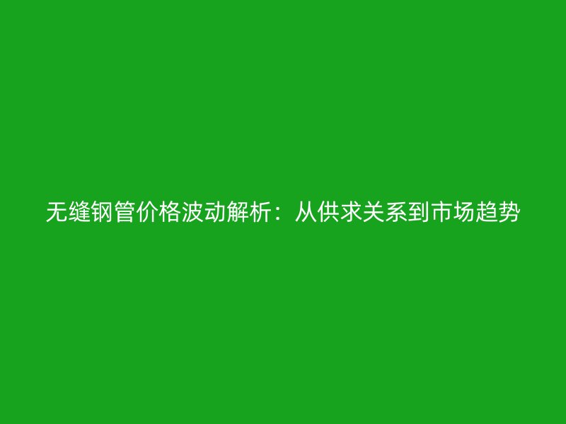 无缝钢管价格波动解析：从供求关系到市场趋势