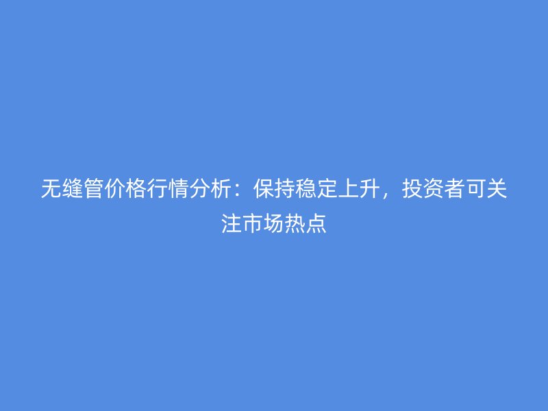 无缝管价格行情分析：保持稳定上升，投资者可关注市场热点