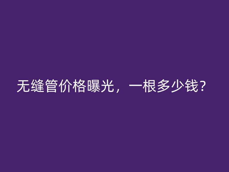 无缝管价格曝光，一根多少钱？