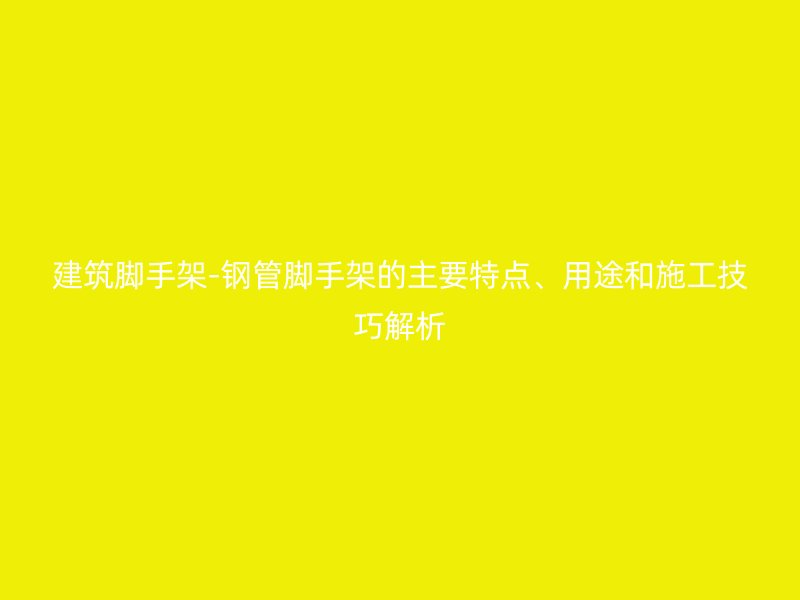 建筑脚手架-钢管脚手架的主要特点、用途和施工技巧解析
