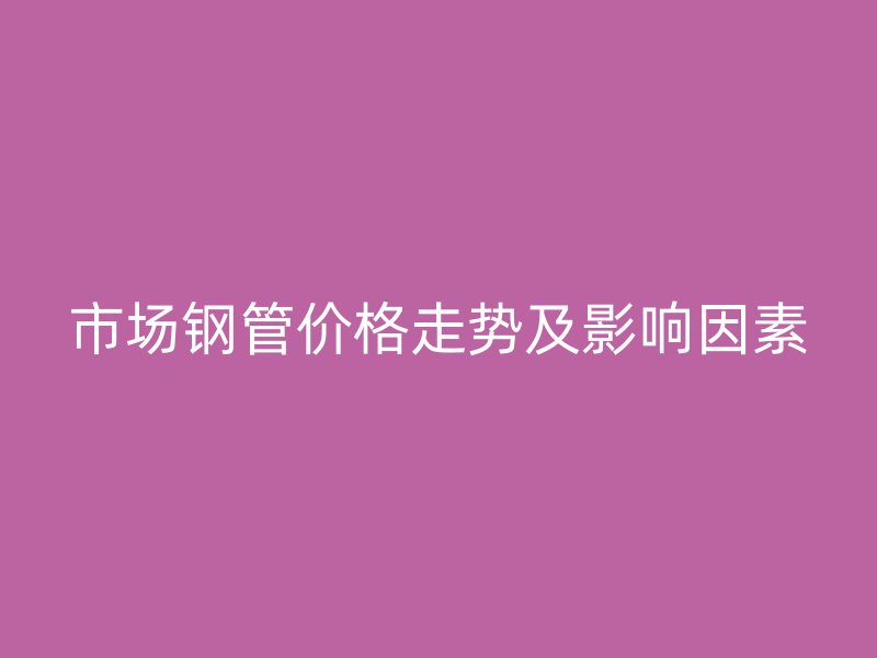 市场钢管价格走势及影响因素