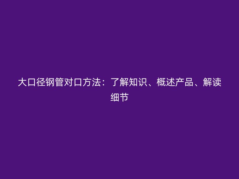 大口径钢管对口方法：了解知识、概述产品、解读细节