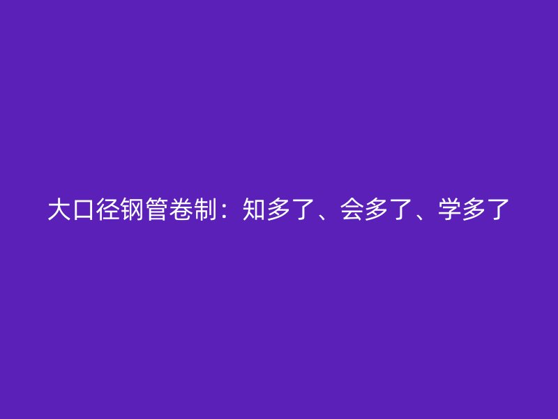 大口径钢管卷制：知多了、会多了、学多了