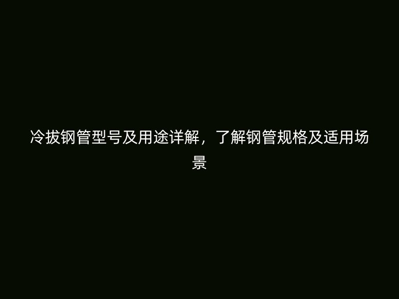 冷拔钢管型号及用途详解，了解钢管规格及适用场景