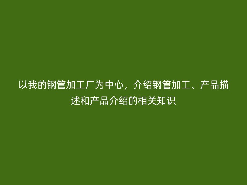 以我的钢管加工厂为中心，介绍钢管加工、产品描述和产品介绍的相关知识