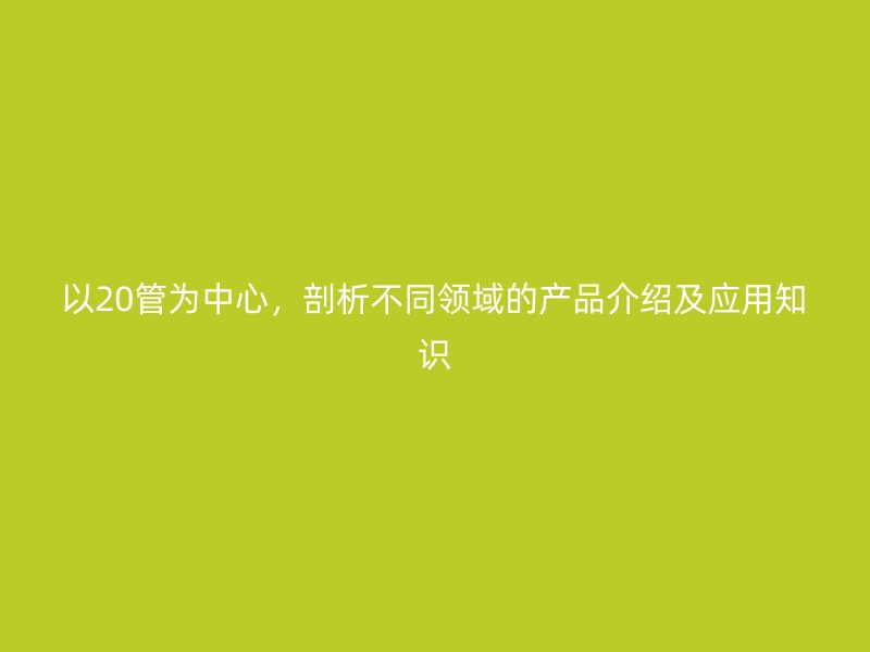 以20管为中心，剖析不同领域的产品介绍及应用知识