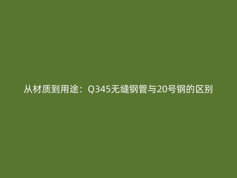 从材质到用途：Q345无缝钢管与20号钢的区别