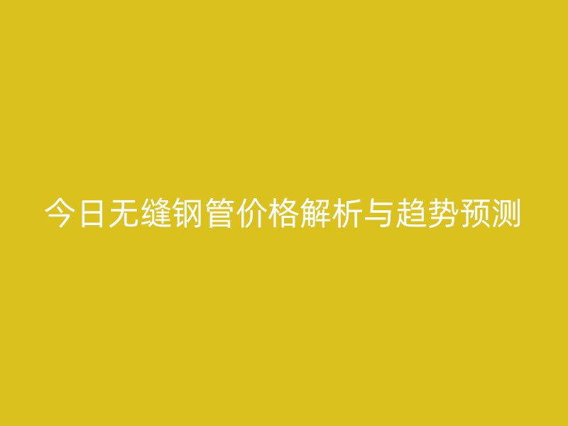 今日无缝钢管价格解析与趋势预测