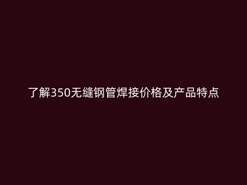 了解350无缝钢管焊接价格及产品特点