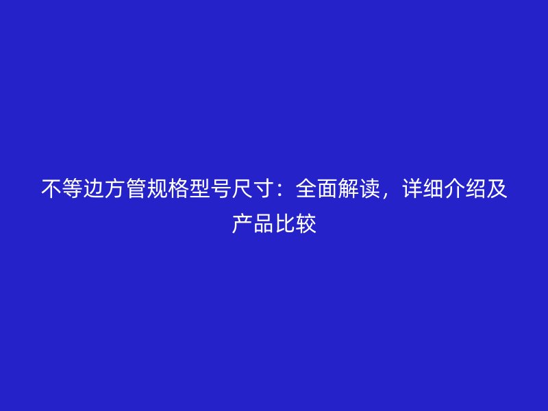 不等边方管规格型号尺寸：全面解读，详细介绍及产品比较
