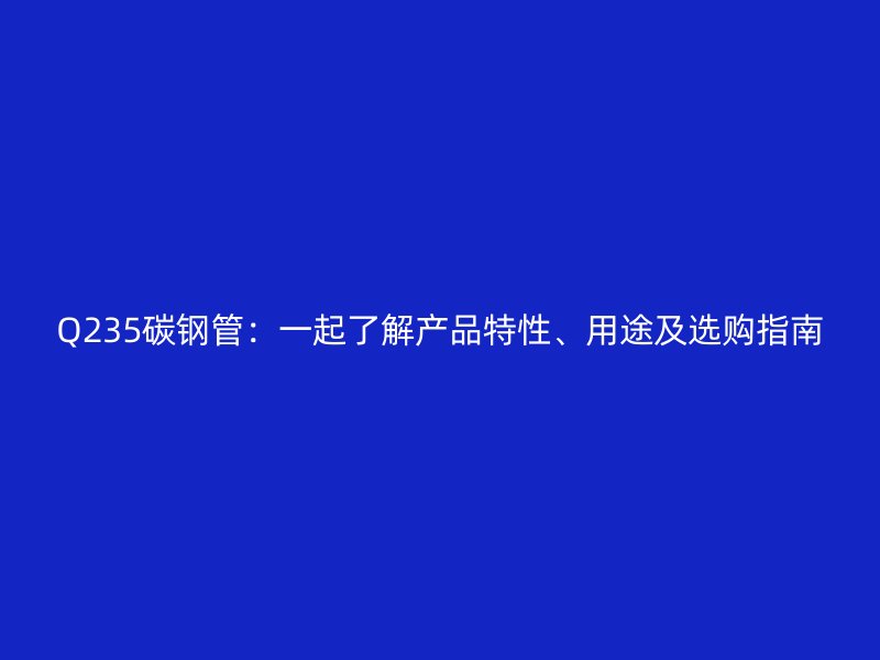 Q235碳钢管：一起了解产品特性、用途及选购指南