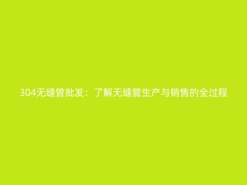 304无缝管批发：了解无缝管生产与销售的全过程