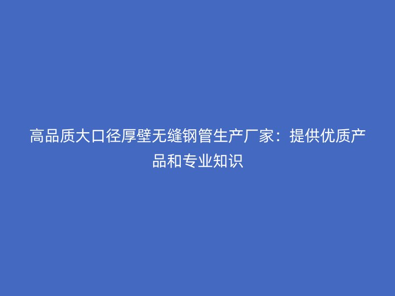 高品质大口径厚壁无缝钢管生产厂家：提供优质产品和专业知识