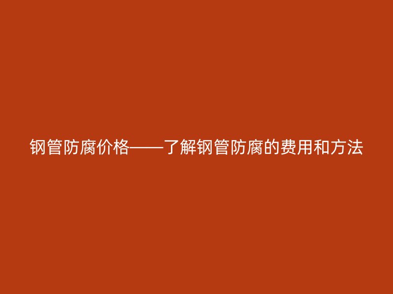 钢管防腐价格——了解钢管防腐的费用和方法