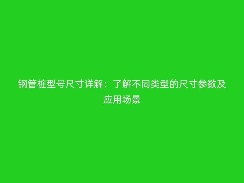 钢管桩型号尺寸详解：了解不同类型的尺寸参数及应用场景