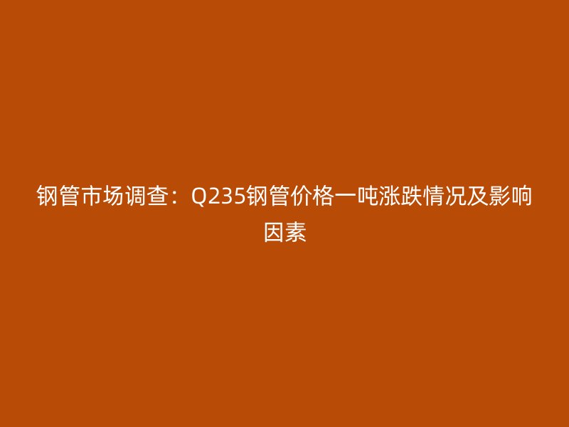 钢管市场调查：Q235钢管价格一吨涨跌情况及影响因素