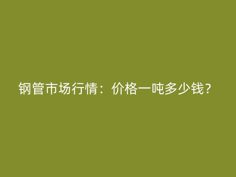 钢管市场行情：价格一吨多少钱？