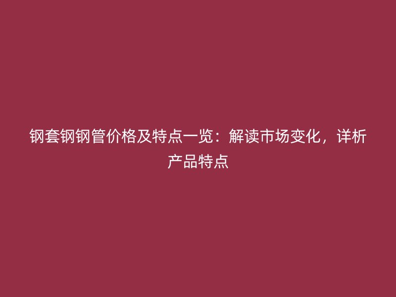 钢套钢钢管价格及特点一览：解读市场变化，详析产品特点