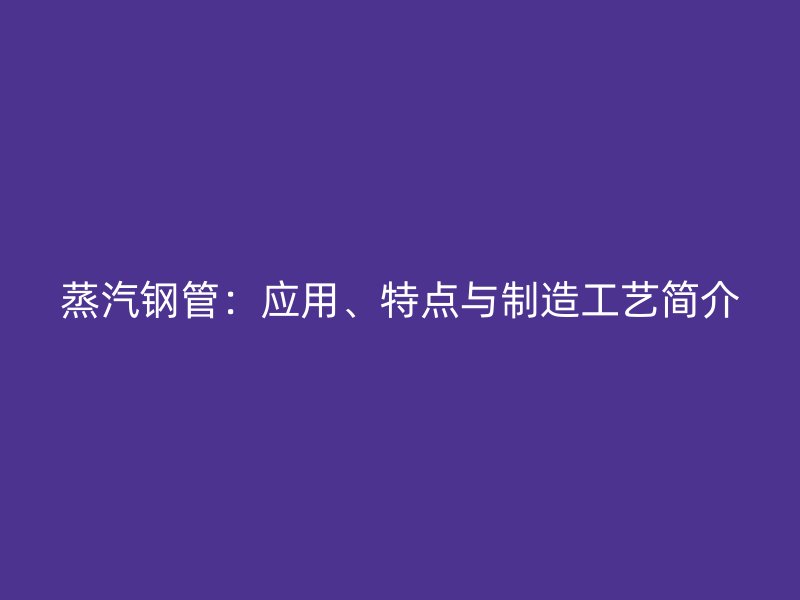 蒸汽钢管：应用、特点与制造工艺简介