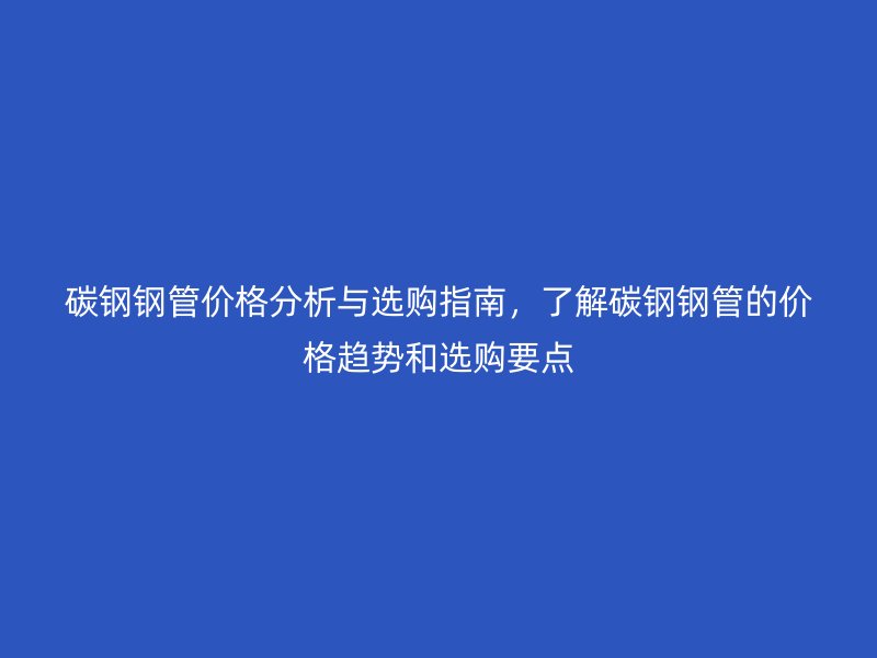 碳钢钢管价格分析与选购指南，了解碳钢钢管的价格趋势和选购要点