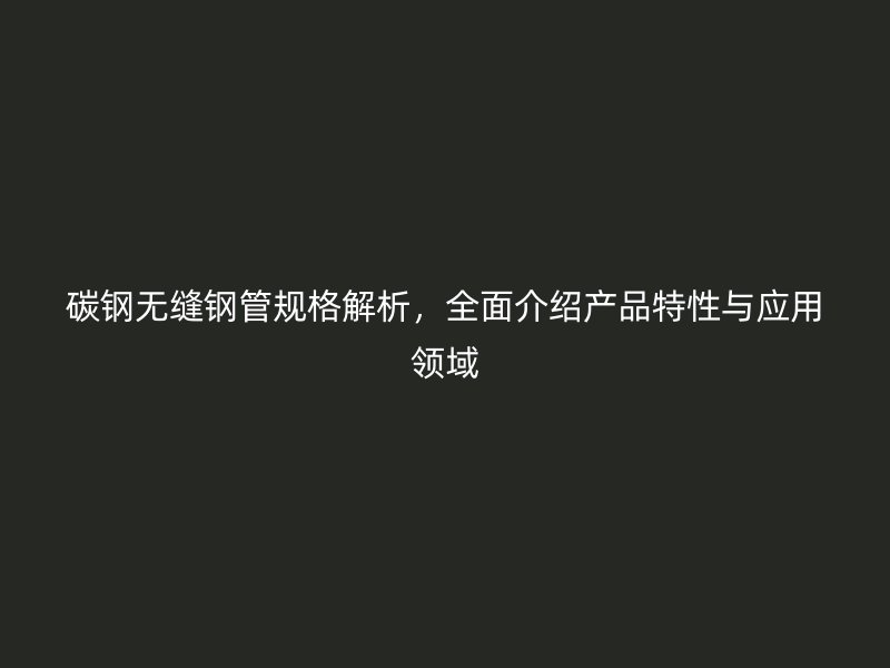 碳钢无缝钢管规格解析，全面介绍产品特性与应用领域
