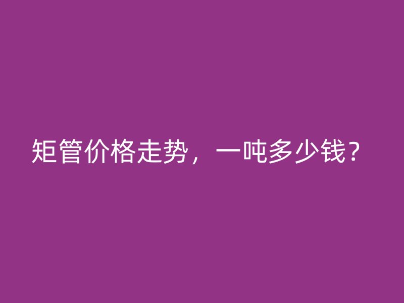 矩管价格走势，一吨多少钱？