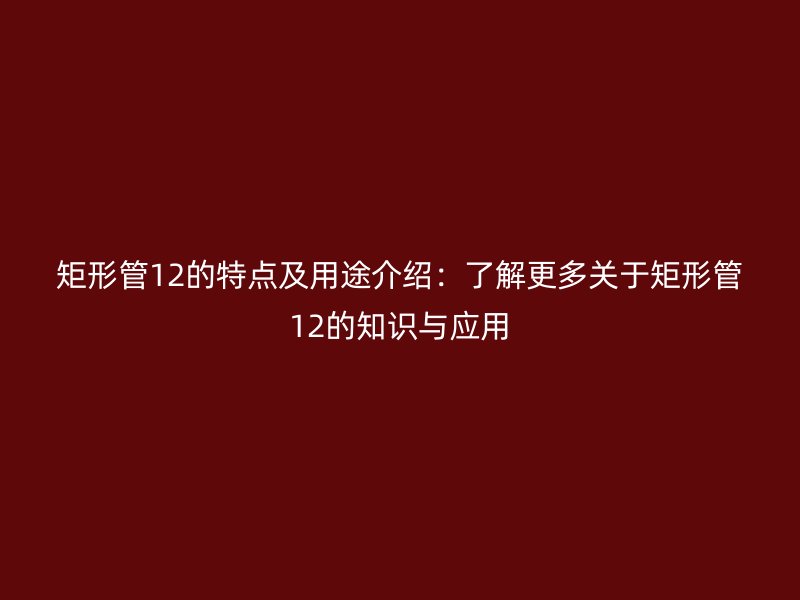矩形管12的特点及用途介绍：了解更多关于矩形管12的知识与应用