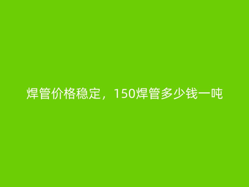 焊管价格稳定，150焊管多少钱一吨