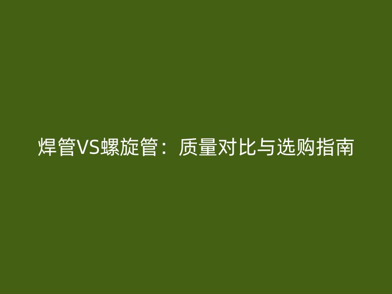 焊管VS螺旋管：质量对比与选购指南