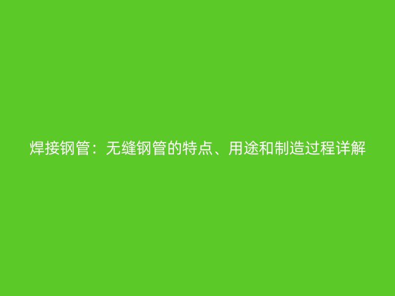 焊接钢管：无缝钢管的特点、用途和制造过程详解