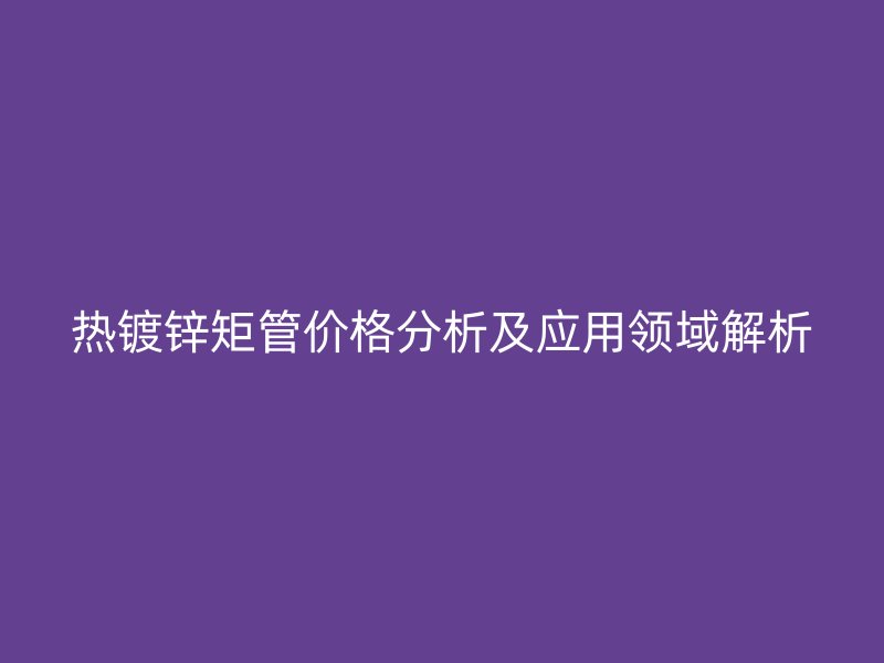 热镀锌矩管价格分析及应用领域解析