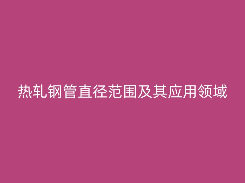 热轧钢管直径范围及其应用领域