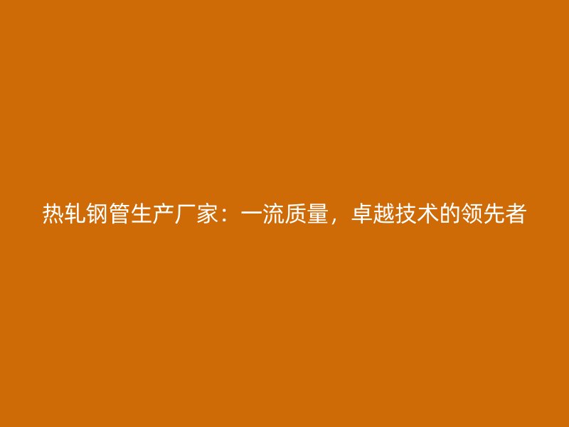 热轧钢管生产厂家：一流质量，卓越技术的领先者