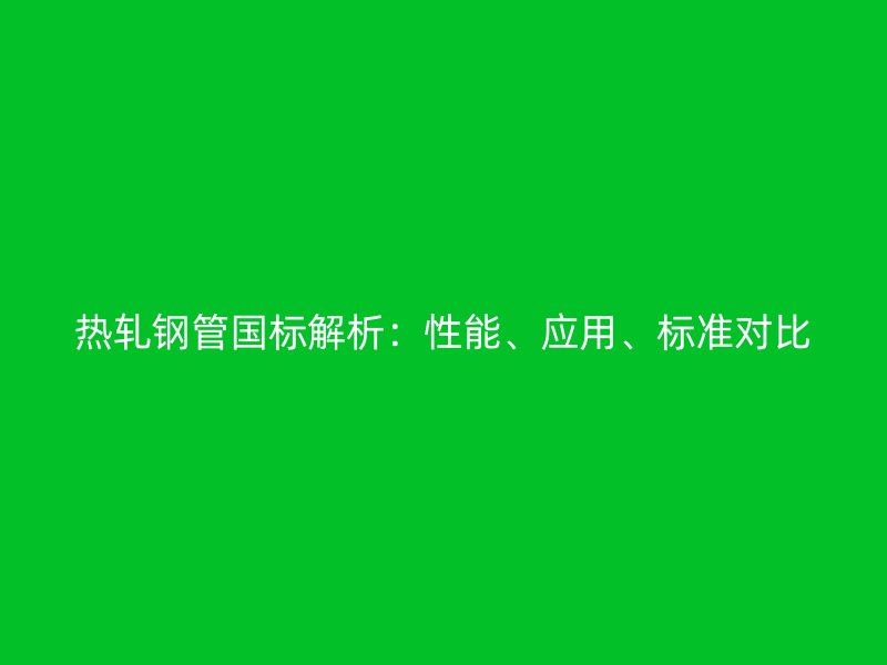 热轧钢管国标解析：性能、应用、标准对比