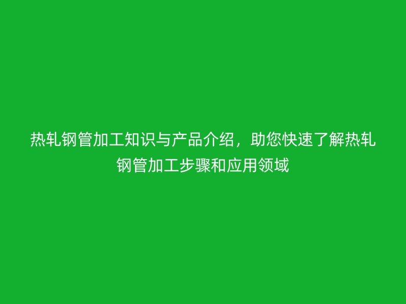 热轧钢管加工知识与产品介绍，助您快速了解热轧钢管加工步骤和应用领域