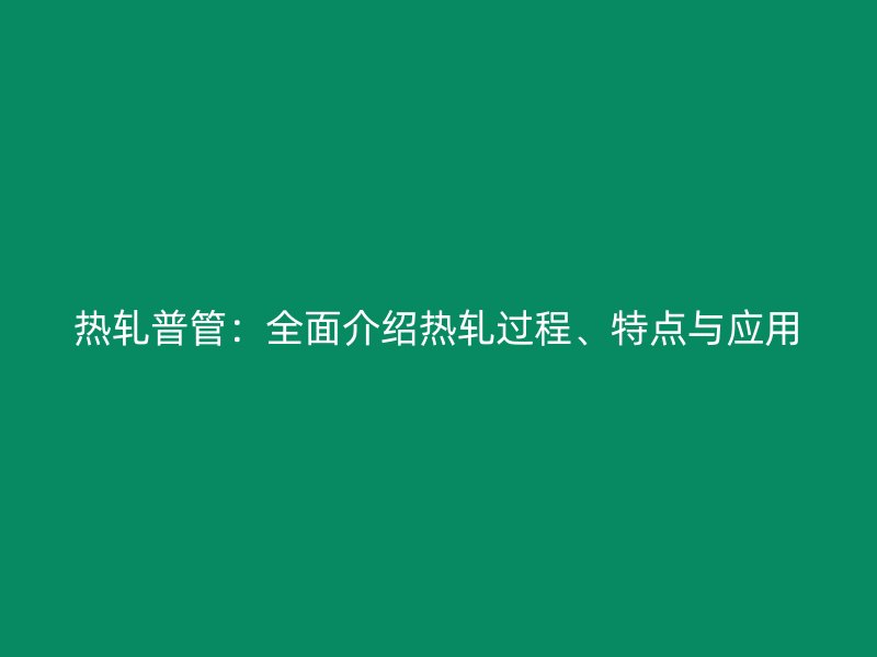 热轧普管：全面介绍热轧过程、特点与应用