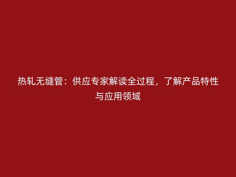 热轧无缝管：供应专家解读全过程，了解产品特性与应用领域