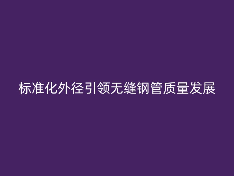 标准化外径引领无缝钢管质量发展